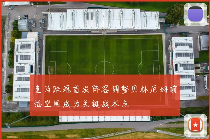 皇马欧冠首发阵容调整贝林厄姆前插空间成为关键战术点