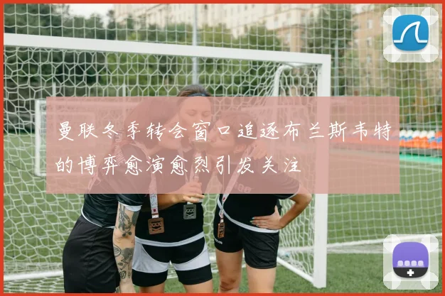曼联冬季转会窗口追逐布兰斯韦特的博弈愈演愈烈引发关注