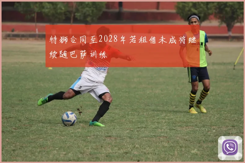 特狮合同至2028年若租借未成将继续随巴萨训练