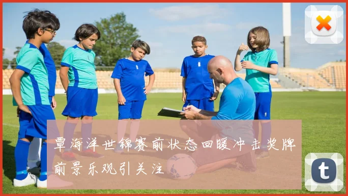 覃海洋世锦赛前状态回暖冲击奖牌前景乐观引关注