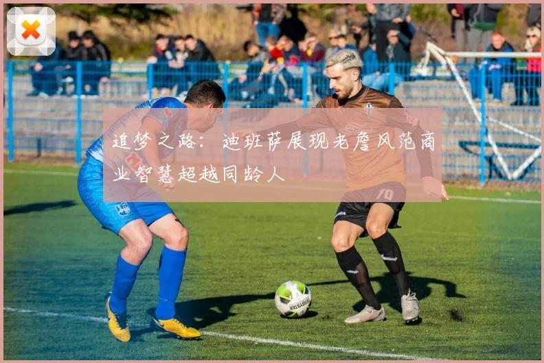 追梦之路：迪班萨展现老詹风范商业智慧超越同龄人