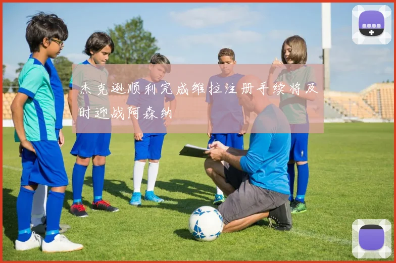 杰克逊顺利完成维拉注册手续将及时迎战阿森纳
