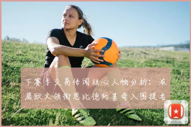 下赛季交易传闻核心人物分析：浓眉欧文领衔恩比德约基奇入围提名
